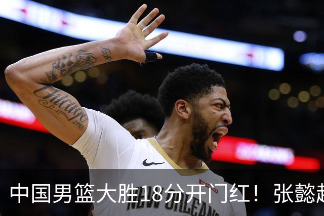 中国男篮大胜18分开门红！张懿赵杰23分3板6助2断，被誉为4字外援